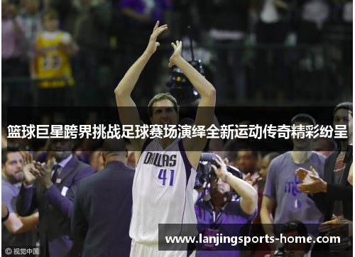 篮球巨星跨界挑战足球赛场演绎全新运动传奇精彩纷呈