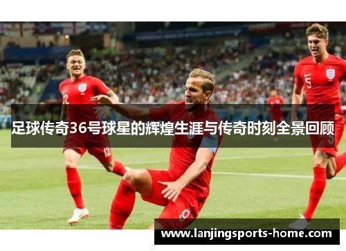足球传奇36号球星的辉煌生涯与传奇时刻全景回顾