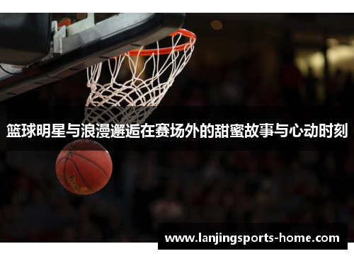 篮球明星与浪漫邂逅在赛场外的甜蜜故事与心动时刻