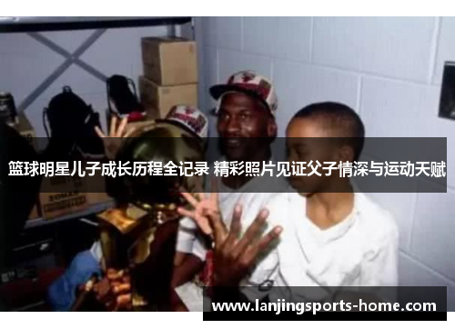 篮球明星儿子成长历程全记录 精彩照片见证父子情深与运动天赋