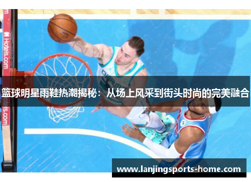 篮球明星雨鞋热潮揭秘：从场上风采到街头时尚的完美融合