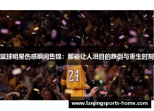 篮球明星伤感瞬间集锦：那些让人泪目的跌倒与重生时刻